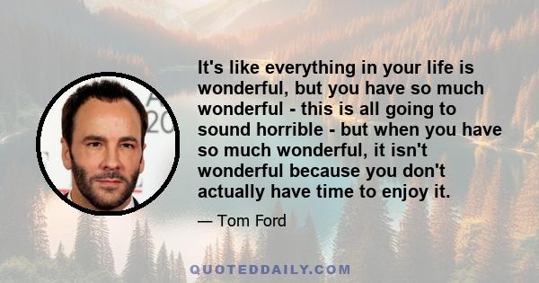 It's like everything in your life is wonderful, but you have so much wonderful - this is all going to sound horrible - but when you have so much wonderful, it isn't wonderful because you don't actually have time to