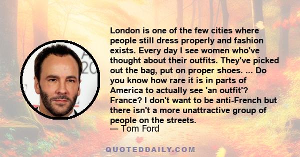 London is one of the few cities where people still dress properly and fashion exists. Every day I see women who've thought about their outfits. They've picked out the bag, put on proper shoes. ... Do you know how rare