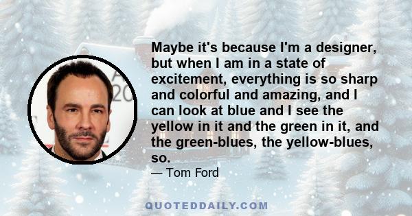 Maybe it's because I'm a designer, but when I am in a state of excitement, everything is so sharp and colorful and amazing, and I can look at blue and I see the yellow in it and the green in it, and the green-blues, the 