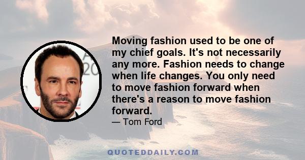 Moving fashion used to be one of my chief goals. It's not necessarily any more. Fashion needs to change when life changes. You only need to move fashion forward when there's a reason to move fashion forward.