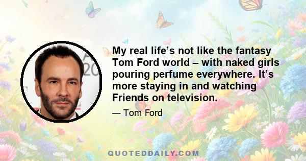 My real life’s not like the fantasy Tom Ford world – with naked girls pouring perfume everywhere. It’s more staying in and watching Friends on television.