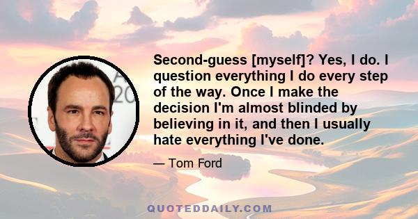 Second-guess [myself]? Yes, I do. I question everything I do every step of the way. Once I make the decision I'm almost blinded by believing in it, and then I usually hate everything I've done.