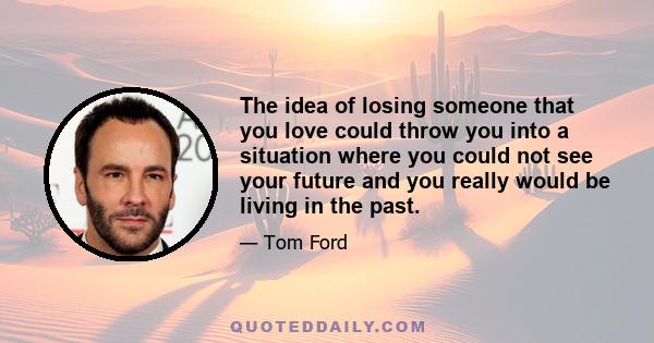 The idea of losing someone that you love could throw you into a situation where you could not see your future and you really would be living in the past.