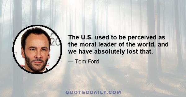 The U.S. used to be perceived as the moral leader of the world, and we have absolutely lost that.