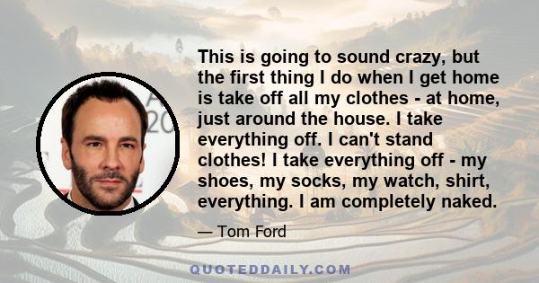 This is going to sound crazy, but the first thing I do when I get home is take off all my clothes - at home, just around the house. I take everything off. I can't stand clothes! I take everything off - my shoes, my