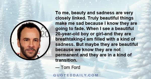 To me, beauty and sadness are very closely linked. Truly beautiful things make me sad because I know they are going to fade. When I see a beautiful 20-year-old boy or girl-and they are breathtaking-I am filled with a