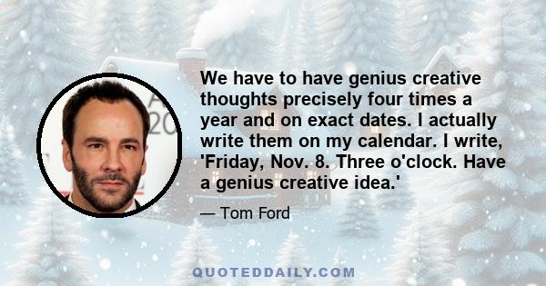 We have to have genius creative thoughts precisely four times a year and on exact dates. I actually write them on my calendar. I write, 'Friday, Nov. 8. Three o'clock. Have a genius creative idea.'