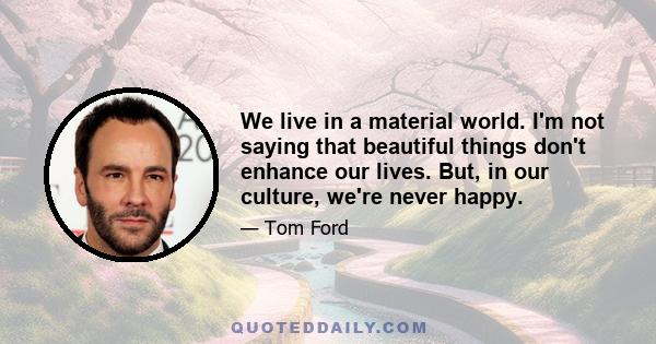 We live in a material world. I'm not saying that beautiful things don't enhance our lives. But, in our culture, we're never happy.