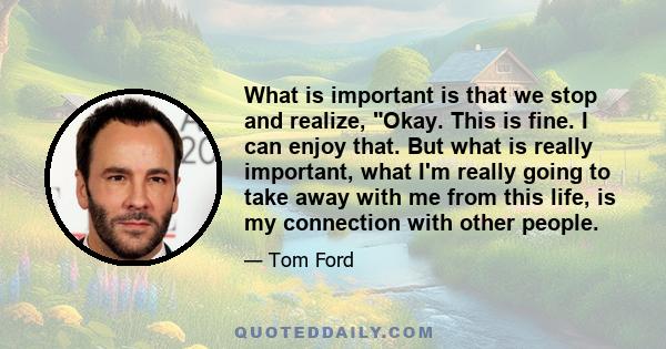 What is important is that we stop and realize, Okay. This is fine. I can enjoy that. But what is really important, what I'm really going to take away with me from this life, is my connection with other people.