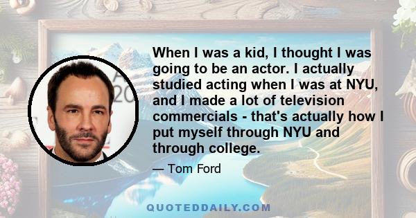 When I was a kid, I thought I was going to be an actor. I actually studied acting when I was at NYU, and I made a lot of television commercials - that's actually how I put myself through NYU and through college.