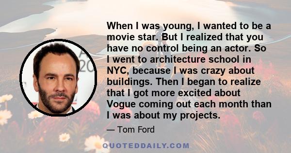 When I was young, I wanted to be a movie star. But I realized that you have no control being an actor. So I went to architecture school in NYC, because I was crazy about buildings. Then I began to realize that I got