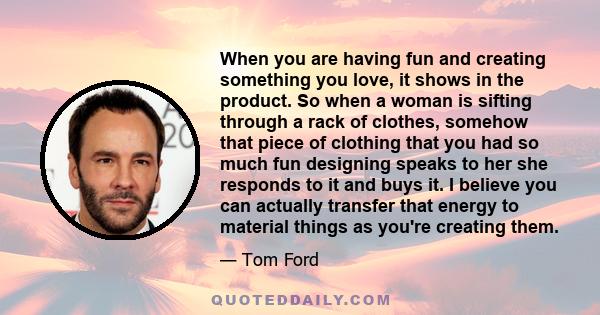 When you are having fun and creating something you love, it shows in the product. So when a woman is sifting through a rack of clothes, somehow that piece of clothing that you had so much fun designing speaks to her she 