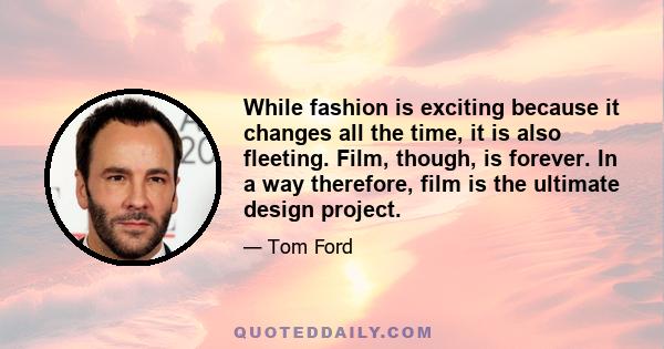 While fashion is exciting because it changes all the time, it is also fleeting. Film, though, is forever. In a way therefore, film is the ultimate design project.