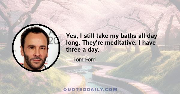 Yes, I still take my baths all day long. They're meditative. I have three a day.