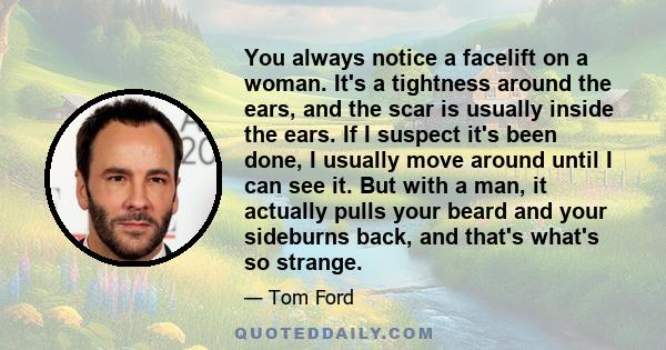 You always notice a facelift on a woman. It's a tightness around the ears, and the scar is usually inside the ears. If I suspect it's been done, I usually move around until I can see it. But with a man, it actually