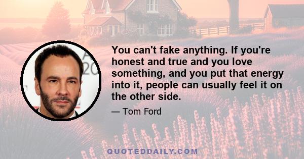 You can't fake anything. If you're honest and true and you love something, and you put that energy into it, people can usually feel it on the other side.