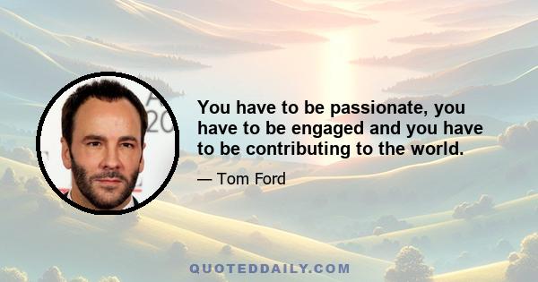 You have to be passionate, you have to be engaged and you have to be contributing to the world.