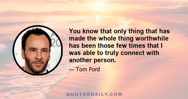 You know that only thing that has made the whole thing worthwhile has been those few times that I was able to truly connect with another person.