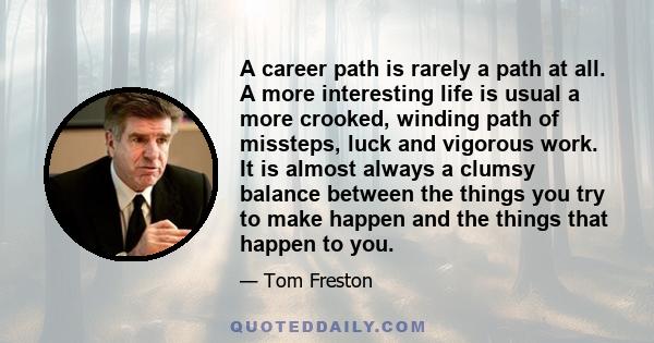 A career path is rarely a path at all. A more interesting life is usual a more crooked, winding path of missteps, luck and vigorous work. It is almost always a clumsy balance between the things you try to make happen