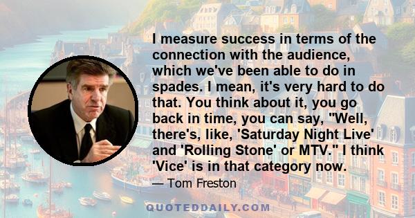 I measure success in terms of the connection with the audience, which we've been able to do in spades. I mean, it's very hard to do that. You think about it, you go back in time, you can say, Well, there's, like,