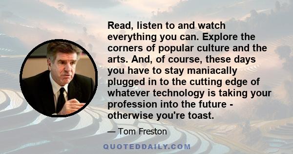 Read, listen to and watch everything you can. Explore the corners of popular culture and the arts. And, of course, these days you have to stay maniacally plugged in to the cutting edge of whatever technology is taking