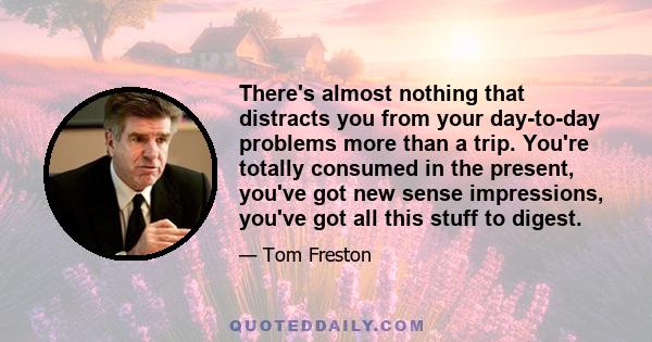 There's almost nothing that distracts you from your day-to-day problems more than a trip. You're totally consumed in the present, you've got new sense impressions, you've got all this stuff to digest.