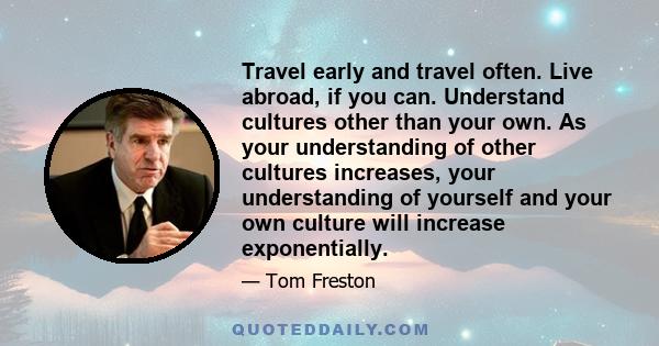 Travel early and travel often. Live abroad, if you can. Understand cultures other than your own. As your understanding of other cultures increases, your understanding of yourself and your own culture will increase