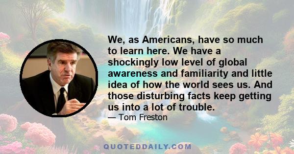 We, as Americans, have so much to learn here. We have a shockingly low level of global awareness and familiarity and little idea of how the world sees us. And those disturbing facts keep getting us into a lot of trouble.