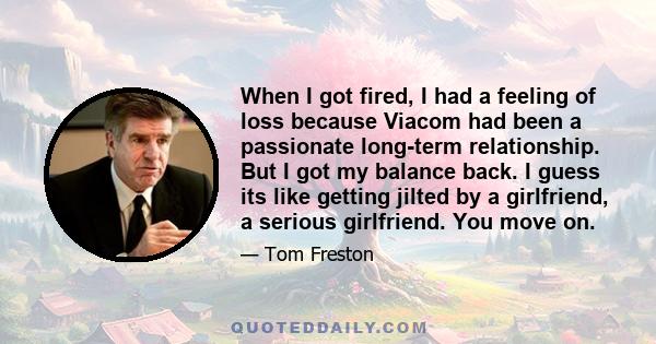 When I got fired, I had a feeling of loss because Viacom had been a passionate long-term relationship. But I got my balance back. I guess its like getting jilted by a girlfriend, a serious girlfriend. You move on.