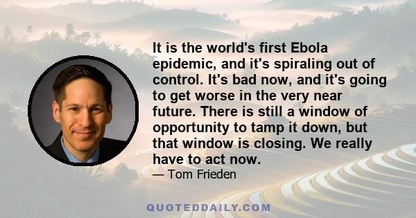 It is the world's first Ebola epidemic, and it's spiraling out of control. It's bad now, and it's going to get worse in the very near future. There is still a window of opportunity to tamp it down, but that window is