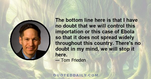 The bottom line here is that I have no doubt that we will control this importation or this case of Ebola so that it does not spread widely throughout this country. There's no doubt in my mind, we will stop it here.