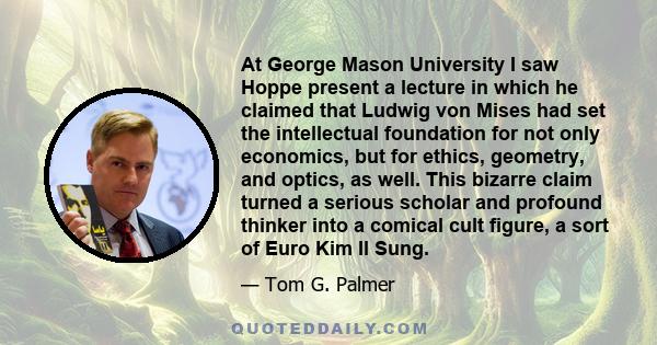 At George Mason University I saw Hoppe present a lecture in which he claimed that Ludwig von Mises had set the intellectual foundation for not only economics, but for ethics, geometry, and optics, as well. This bizarre