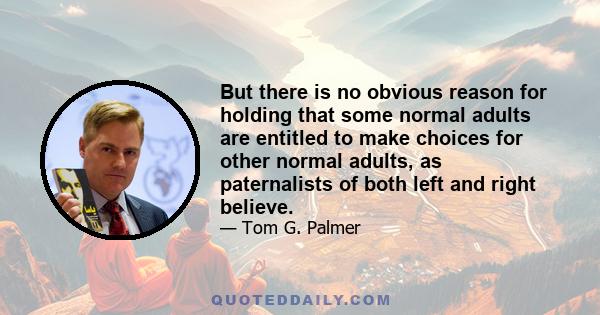 But there is no obvious reason for holding that some normal adults are entitled to make choices for other normal adults, as paternalists of both left and right believe.