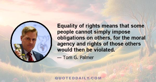 Equality of rights means that some people cannot simply impose obligations on others, for the moral agency and rights of those others would then be violated.