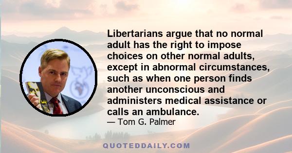 Libertarians argue that no normal adult has the right to impose choices on other normal adults, except in abnormal circumstances, such as when one person finds another unconscious and administers medical assistance or