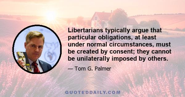 Libertarians typically argue that particular obligations, at least under normal circumstances, must be created by consent; they cannot be unilaterally imposed by others.