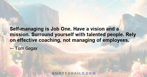 Self-managing is Job One. Have a vision and a mission. Surround yourself with talented people. Rely on effective coaching, not managing of employees.