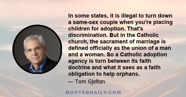 In some states, it is illegal to turn down a same-sex couple when you're placing children for adoption. That's discrimination. But in the Catholic church, the sacrament of marriage is defined officially as the union of