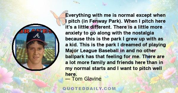 Everything with me is normal except when I pitch (in Fenway Park). When I pitch here it's a little different. There is a little more anxiety to go along with the nostalgia because this is the park I grew up with as a