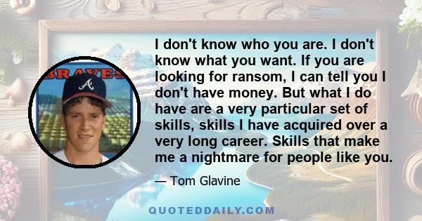 I don't know who you are. I don't know what you want. If you are looking for ransom, I can tell you I don't have money. But what I do have are a very particular set of skills, skills I have acquired over a very long