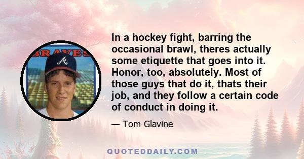 In a hockey fight, barring the occasional brawl, theres actually some etiquette that goes into it. Honor, too, absolutely. Most of those guys that do it, thats their job, and they follow a certain code of conduct in