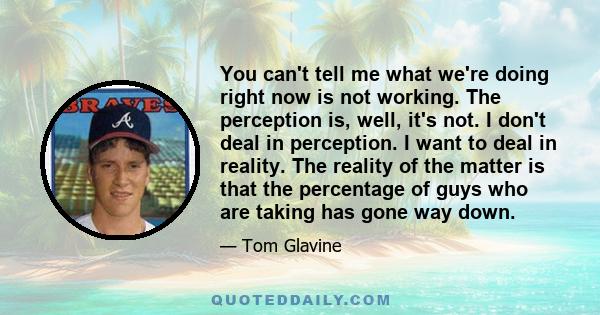 You can't tell me what we're doing right now is not working. The perception is, well, it's not. I don't deal in perception. I want to deal in reality. The reality of the matter is that the percentage of guys who are