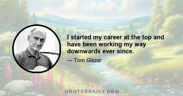 I started my career at the top and have been working my way downwards ever since.