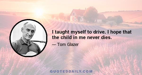 I taught myself to drive. I hope that the child in me never dies.