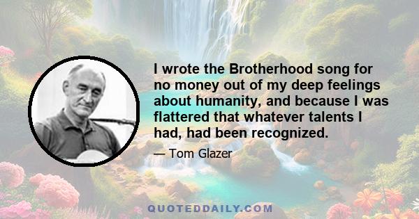 I wrote the Brotherhood song for no money out of my deep feelings about humanity, and because I was flattered that whatever talents I had, had been recognized.