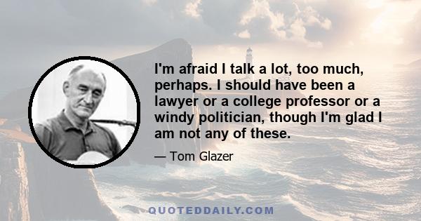 I'm afraid I talk a lot, too much, perhaps. I should have been a lawyer or a college professor or a windy politician, though I'm glad I am not any of these.