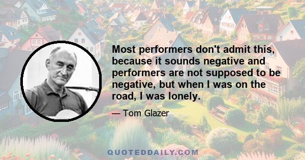 Most performers don't admit this, because it sounds negative and performers are not supposed to be negative, but when I was on the road, I was lonely.