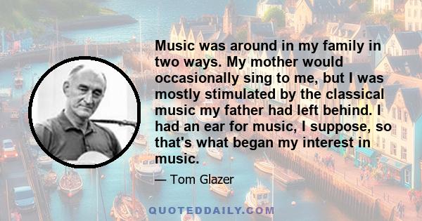 Music was around in my family in two ways. My mother would occasionally sing to me, but I was mostly stimulated by the classical music my father had left behind. I had an ear for music, I suppose, so that's what began