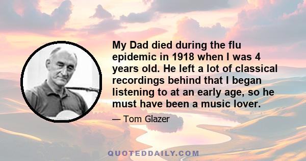 My Dad died during the flu epidemic in 1918 when I was 4 years old. He left a lot of classical recordings behind that I began listening to at an early age, so he must have been a music lover.