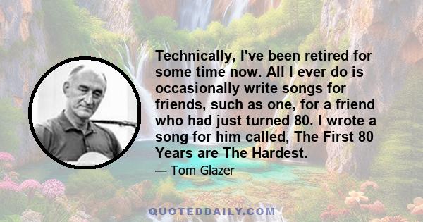 Technically, I've been retired for some time now. All I ever do is occasionally write songs for friends, such as one, for a friend who had just turned 80. I wrote a song for him called, The First 80 Years are The